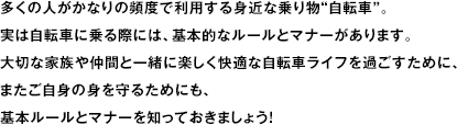 多くの人がかなりの頻度で利用する身近な乗り物“自転車”。実は自転車に乗る際には、基本的なルールとマナーがあります。大切な家族や仲間と一緒に楽しく快適な自転車ライフを過ごすために、またご自身の身を守るためにも、基本ルールとマナーを知っておきましょう！