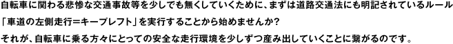 自転車に関わる悲惨な交通事故等を少しでも無くしていくために、まずは道路交通法にも明記されているルール「車道の左側走行＝キープレフト」を実行することから始めませんか？　それが、自転車に乗る方々にとっての安全な走行環境を少しずつ産み出していくことに繋がるのです。